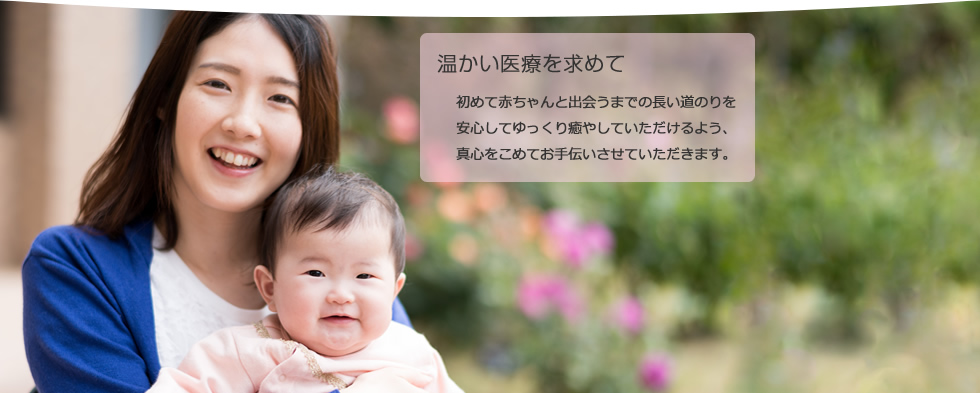 温かい医療を求めて 初めて赤ちゃんと出会うまでの長い道のりを安心してゆっくり癒やしていただけるよう、真心をこめてお手伝いさせていただきます。